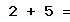 2 + 5 =