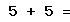 5 + 5 =