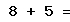 8 + 5 =